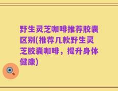 野生灵芝咖啡推荐胶囊区别(推荐几款野生灵芝胶囊咖啡，提升身体健康)