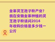 金寨灵芝孢子粉产业？我在安徽金寨种植的灵芝孢子粉请问2014年收购价格是多少钱一公斤