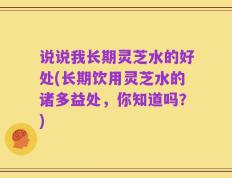 说说我长期灵芝水的好处(长期饮用灵芝水的诸多益处，你知道吗？)