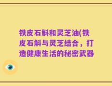 铁皮石斛和灵芝油(铁皮石斛与灵芝结合，打造健康生活的秘密武器