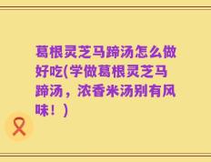 葛根灵芝马蹄汤怎么做好吃(学做葛根灵芝马蹄汤，浓香米汤别有风味！)
