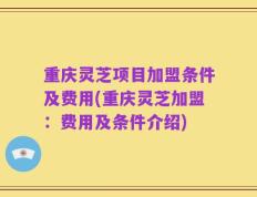 重庆灵芝项目加盟条件及费用(重庆灵芝加盟：费用及条件介绍)