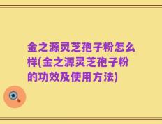 金之源灵芝孢子粉怎么样(金之源灵芝孢子粉的功效及使用方法)