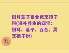 银耳莲子百合灵芝孢子粉(滋补养生的四宝：银耳、莲子、百合、灵芝孢子粉)