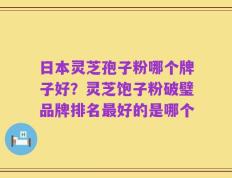 日本灵芝孢子粉哪个牌子好？灵芝饱子粉破璧品牌排名最好的是哪个