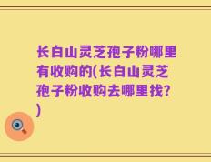 长白山灵芝孢子粉哪里有收购的(长白山灵芝孢子粉收购去哪里找？)