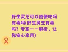 野生灵芝可以随便吃吗有毒吗(野生灵芝有毒吗？专家一一解析，让你安心享用)