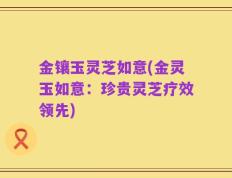 金镶玉灵芝如意(金灵玉如意：珍贵灵芝疗效领先)