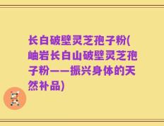 长白破壁灵芝孢子粉(岫岩长白山破壁灵芝孢子粉——振兴身体的天然补品)