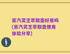 蒸汽灵芝萃取壶好用吗(蒸汽灵芝萃取壶使用体验分享)