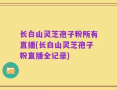 长白山灵芝孢子粉所有直播(长白山灵芝孢子粉直播全记录)