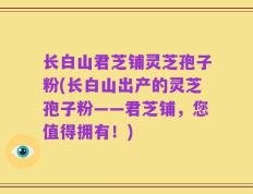 长白山君芝铺灵芝孢子粉(长白山出产的灵芝孢子粉——君芝铺，您值得拥有！)