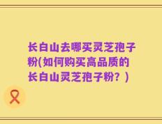 长白山去哪买灵芝孢子粉(如何购买高品质的长白山灵芝孢子粉？)