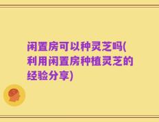 闲置房可以种灵芝吗(利用闲置房种植灵芝的经验分享)