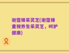 谢霆锋采灵芝(谢霆锋重视养生采灵芝，呵护健康)