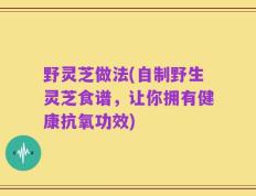 野灵芝做法(自制野生灵芝食谱，让你拥有健康抗氧功效)