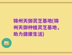 锦州天御灵芝基地(锦州天御种植灵芝基地，助力健康生活)