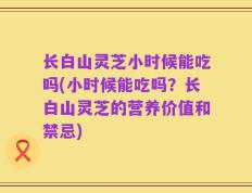 长白山灵芝小时候能吃吗(小时候能吃吗？长白山灵芝的营养价值和禁忌)