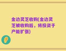 金边灵芝收购(金边灵芝被收购后，将投资于产能扩张)