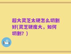 超大灵芝太硬怎么切割好(灵芝硬度大，如何切割？)