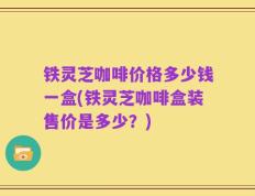 铁灵芝咖啡价格多少钱一盒(铁灵芝咖啡盒装售价是多少？)