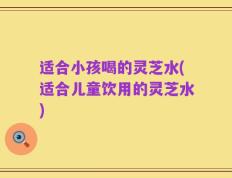 适合小孩喝的灵芝水(适合儿童饮用的灵芝水)