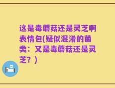这是毒蘑菇还是灵芝啊表情包(疑似混淆的菌类：又是毒蘑菇还是灵芝？)