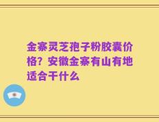 金寨灵芝孢子粉胶囊价格？安徽金寨有山有地适合干什么