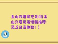 金山兴塔灵芝足浴(金山兴塔足浴馆新推荐：灵芝足浴体验！)