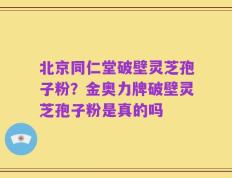 北京同仁堂破壁灵芝孢子粉？金奥力牌破壁灵芝孢子粉是真的吗