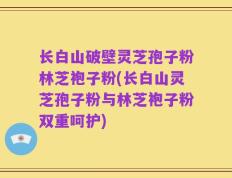 长白山破壁灵芝孢子粉林芝袍子粉(长白山灵芝孢子粉与林芝袍子粉双重呵护)