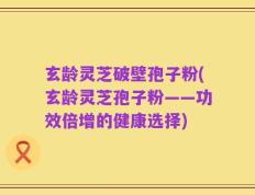 玄龄灵芝破壁孢子粉(玄龄灵芝孢子粉——功效倍增的健康选择)
