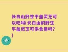 长白山野生平盖灵芝可以吃吗(长白山的野生平盖灵芝可供食用吗？)