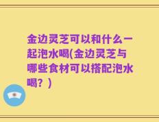金边灵芝可以和什么一起泡水喝(金边灵芝与哪些食材可以搭配泡水喝？)