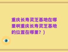 重庆长寿灵芝基地在哪里啊重庆长寿灵芝基地的位置在哪里？)