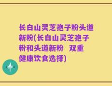 长白山灵芝孢子粉头道新粉(长白山灵芝孢子粉和头道新粉  双重健康饮食选择)