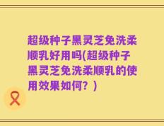 超级种子黑灵芝免洗柔顺乳好用吗(超级种子黑灵芝免洗柔顺乳的使用效果如何？)