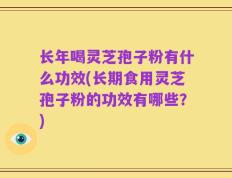 长年喝灵芝孢子粉有什么功效(长期食用灵芝孢子粉的功效有哪些？)