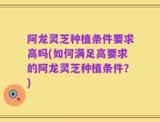 阿龙灵芝种植条件要求高吗(如何满足高要求的阿龙灵芝种植条件？)