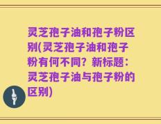 灵芝孢子油和孢子粉区别(灵芝孢子油和孢子粉有何不同？新标题：灵芝孢子油与孢子粉的区别)