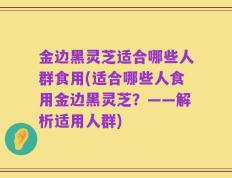 金边黑灵芝适合哪些人群食用(适合哪些人食用金边黑灵芝？——解析适用人群)