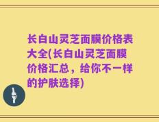 长白山灵芝面膜价格表大全(长白山灵芝面膜价格汇总，给你不一样的护肤选择)