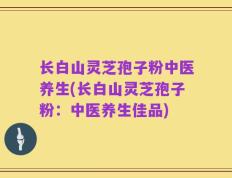 长白山灵芝孢子粉中医养生(长白山灵芝孢子粉：中医养生佳品)