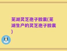 芜湖灵芝孢子胶囊(芜湖生产的灵芝孢子胶囊)