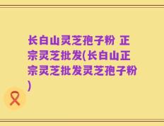 长白山灵芝孢子粉 正宗灵芝批发(长白山正宗灵芝批发灵芝孢子粉)