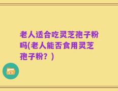 老人适合吃灵芝孢子粉吗(老人能否食用灵芝孢子粉？)