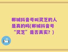 郸城抖音号叫灵芝的人是真的吗(郸城抖音号“灵芝”是否真实？)