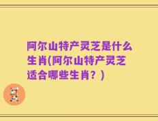 阿尔山特产灵芝是什么生肖(阿尔山特产灵芝适合哪些生肖？)
