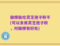 脑梗能吃灵芝孢子粉不(可以食用灵芝孢子粉，对脑梗有好处)