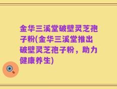 金华三溪堂破壁灵芝孢子粉(金华三溪堂推出破壁灵芝孢子粉，助力健康养生)